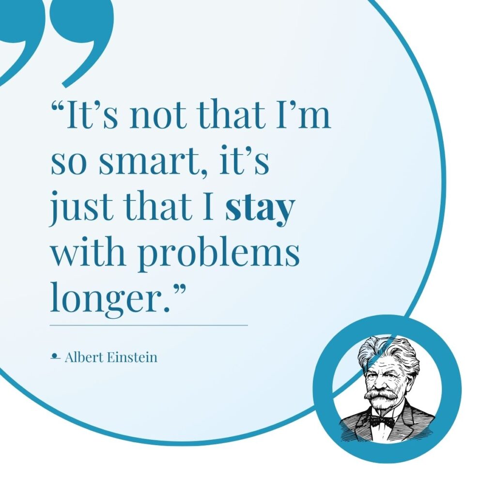 Quote from Albert Einstein "It's not that I'm so smart, it's just that I stay with problems longer."