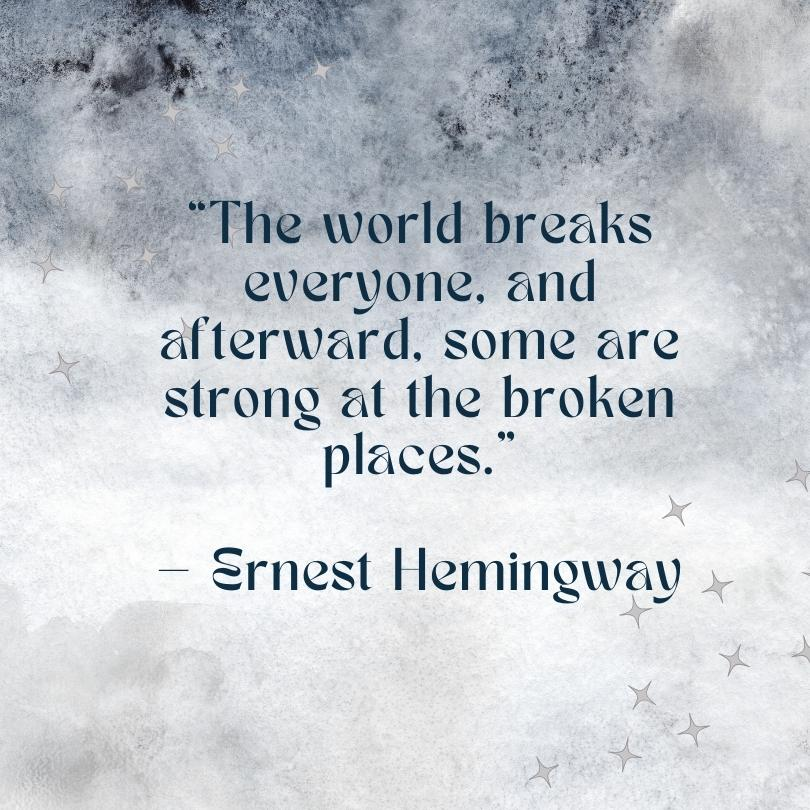 An Ernest Hemingway quote on a dark and light gray background, "The world breaks everyone, and afterward, some are strong at the broken places."