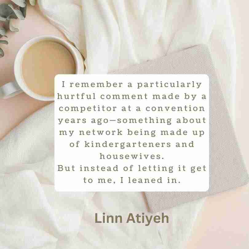 A quote from Linn Atiyeh within a white block on a background with a cup of coffee and a journal that reads, "I remember a particularly hurtful comment made by a competitor at a convention years ago-something about my network being made up of kindergartners and housewives. But instead of letting it get to me, I leaned in.