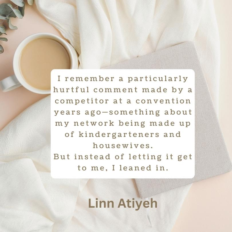 A quote from Linn Atiyeh within a white block on a background with a cup of coffee and a journal that reads, "I remember a particularly hurtful comment made by a competitor at a convention years ago-something about my network being made up of kindergartners and housewives. But instead of letting it get to me, I leaned in. 