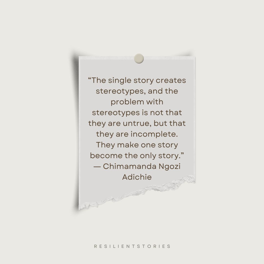 A quote about single stories from Chimamanda Ngozi Adichie about the single story “The single story creates stereotypes, and the problem with stereotypes is not that they are untrue, but that they are incomplete. They make one story become the only story.”