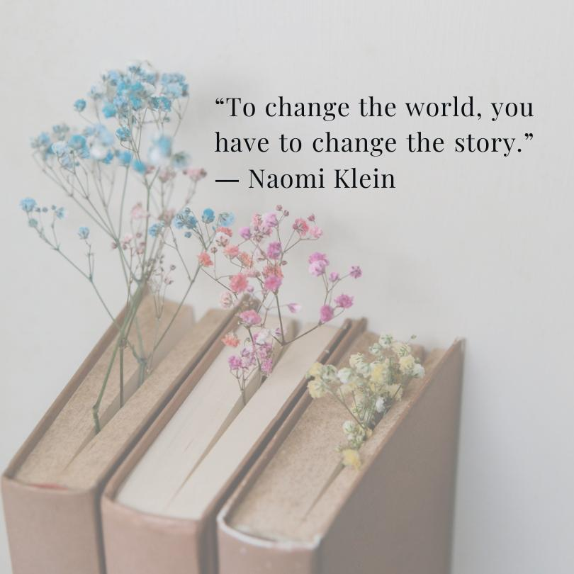 A light grey background with three books. Colored Baby's Breath flowers act as a book mark. There is a quote from Naomi Klein in the upper right corner that reads, "To change the world, you have to change the story."
