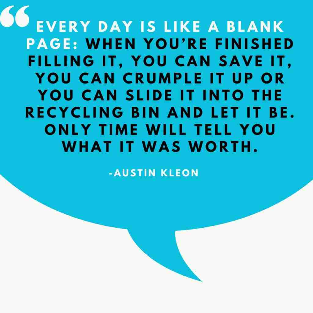 Every day is like a blank page When you’re finished filling it, you can save it, you can crumple it up or you can slide it into the recycling bin and let it be. Only time will tell you what it was - Resilient Stories quote by Austin Kleon: "Every day is like a blank page: when you're finished filling git, you can save it, you can crumple it u or you can slide it into the recycling bin and let it be. Only time will tell you what it was worth."