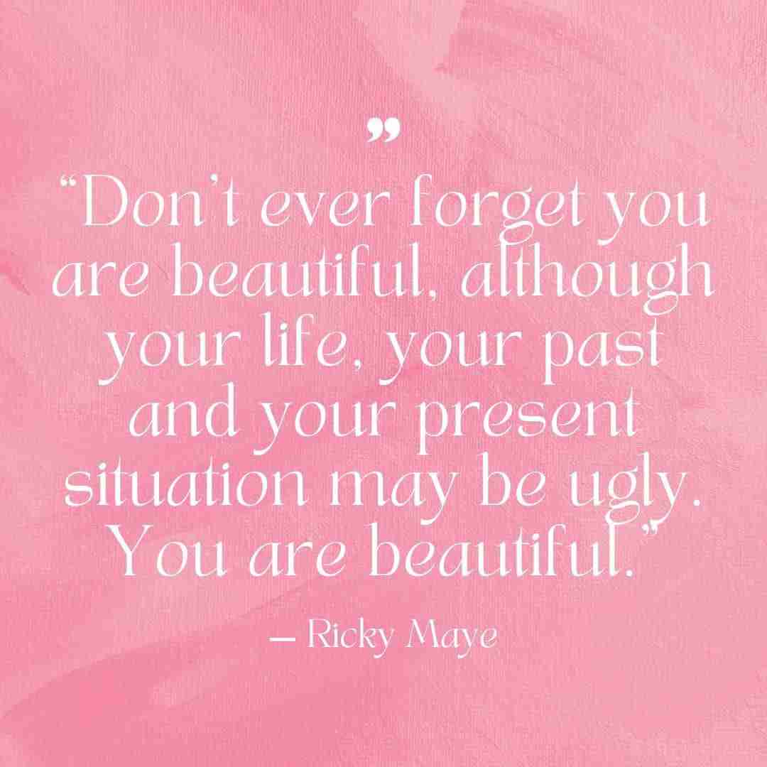 "Don't ever forget you are beautiful, although your life, your past, and your present situation may be ugly. You are beautiful." — Ricky Maye