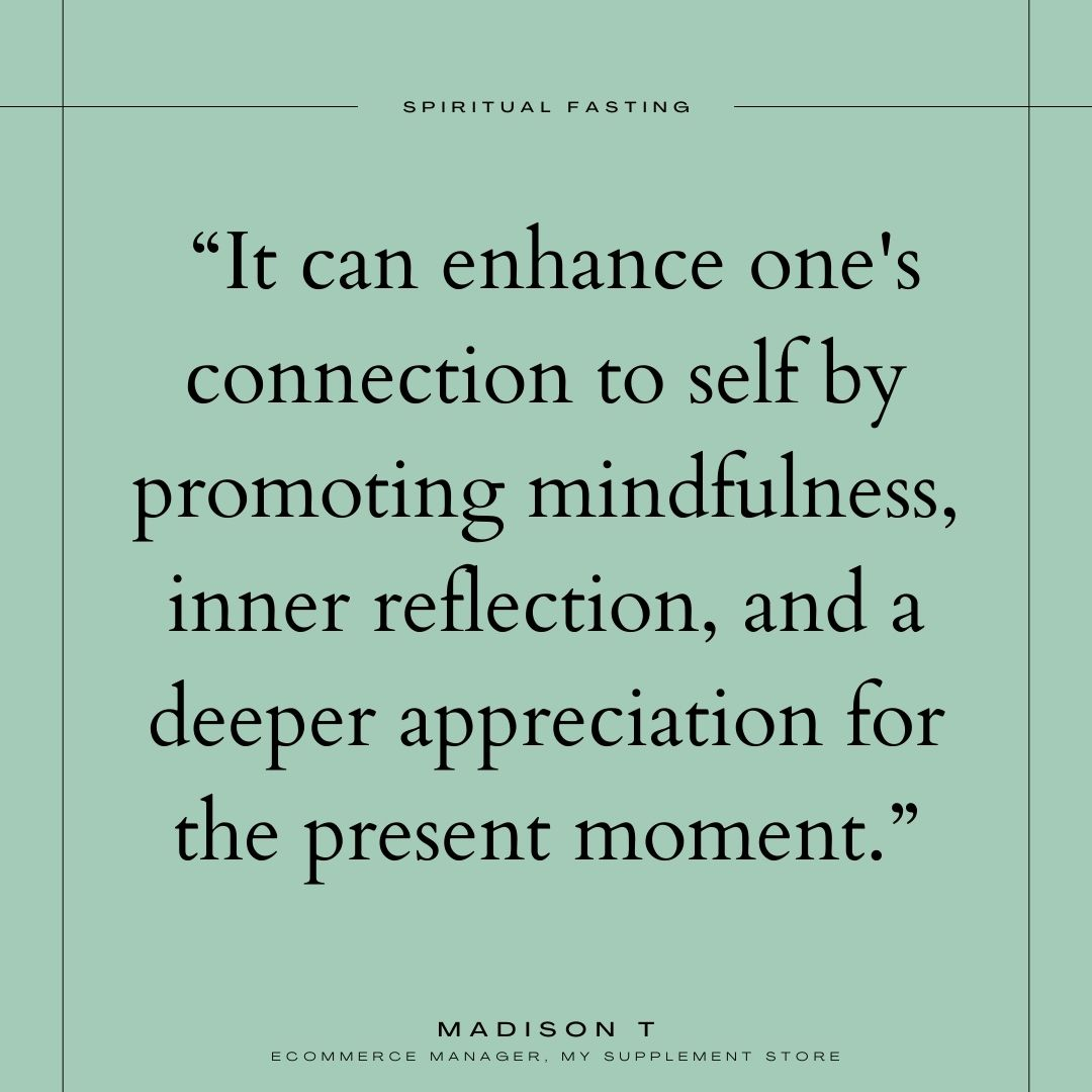 Spiritual fasting quote by Madison T, Ecommerce manager for My Supplement Store, that reads "It can enhance one's connection to self by promoting mindfulness, inner reflection, and a deeper appreciation for the present moment."