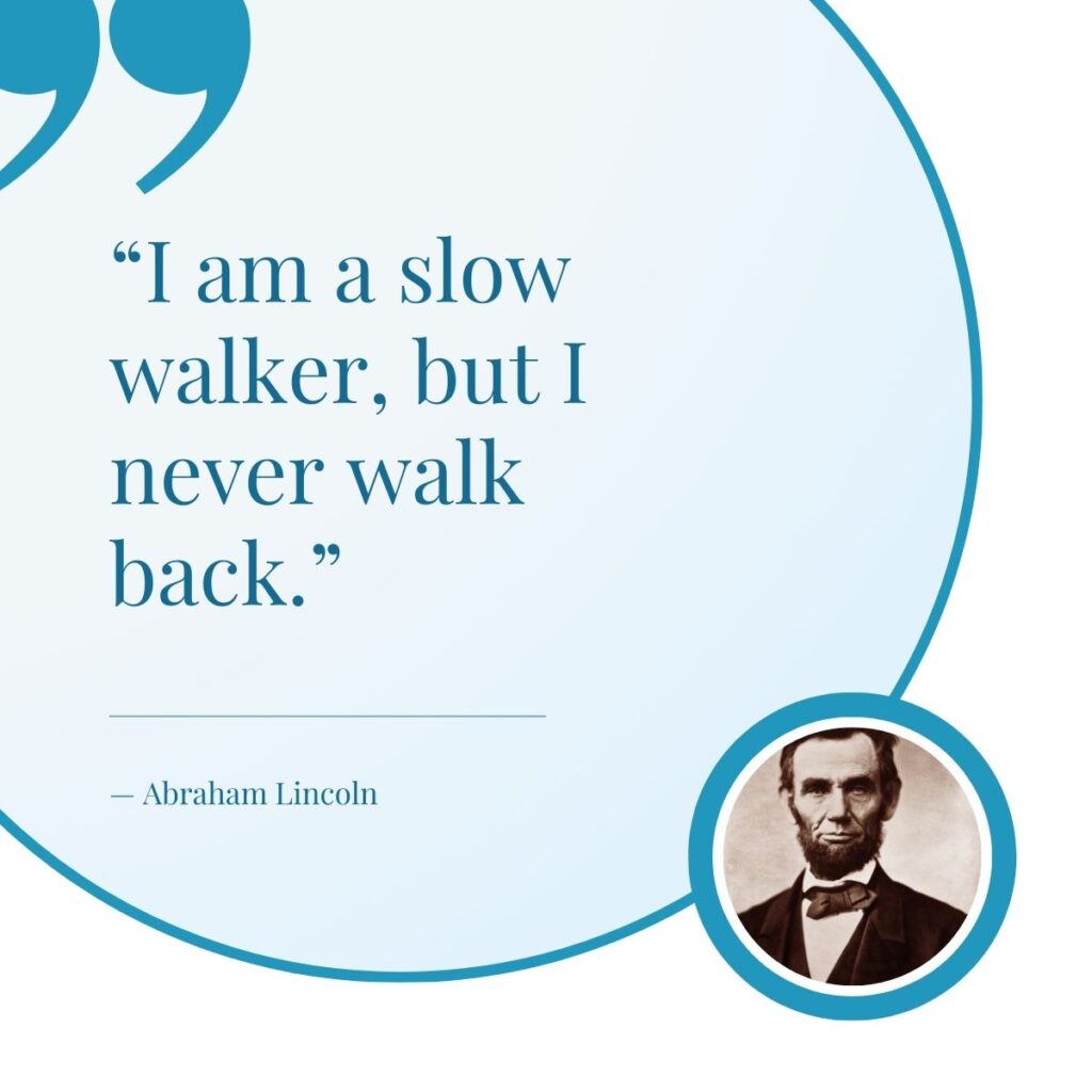 Quote by Abraham Lincoln that reads " I am a slow walker, but I never walk back."