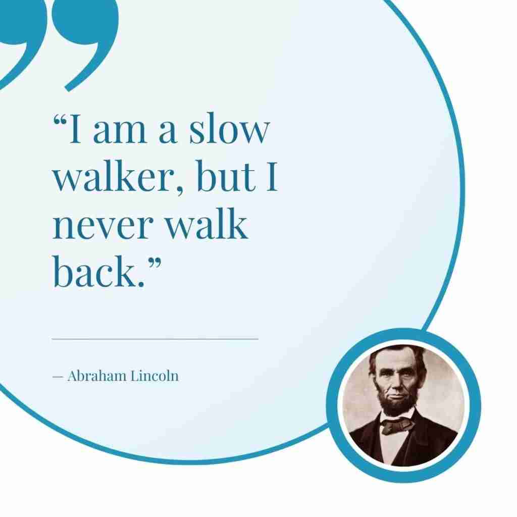 Quote by Abraham Lincoln that reads " I am a slow walker, but I never walk back."