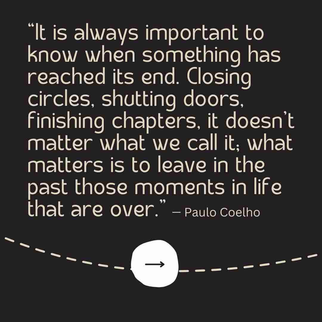 Black background with a tan dotted line running through it and an arrow pointing forward, with a moving forward quote from Paulo Coelho that reads "It is always important to know when something has reached is end. Closing circles, shutting doors, finishing chapters, it doesn't matter what we call it; what matters is to leave in the past those moments in life that are over."