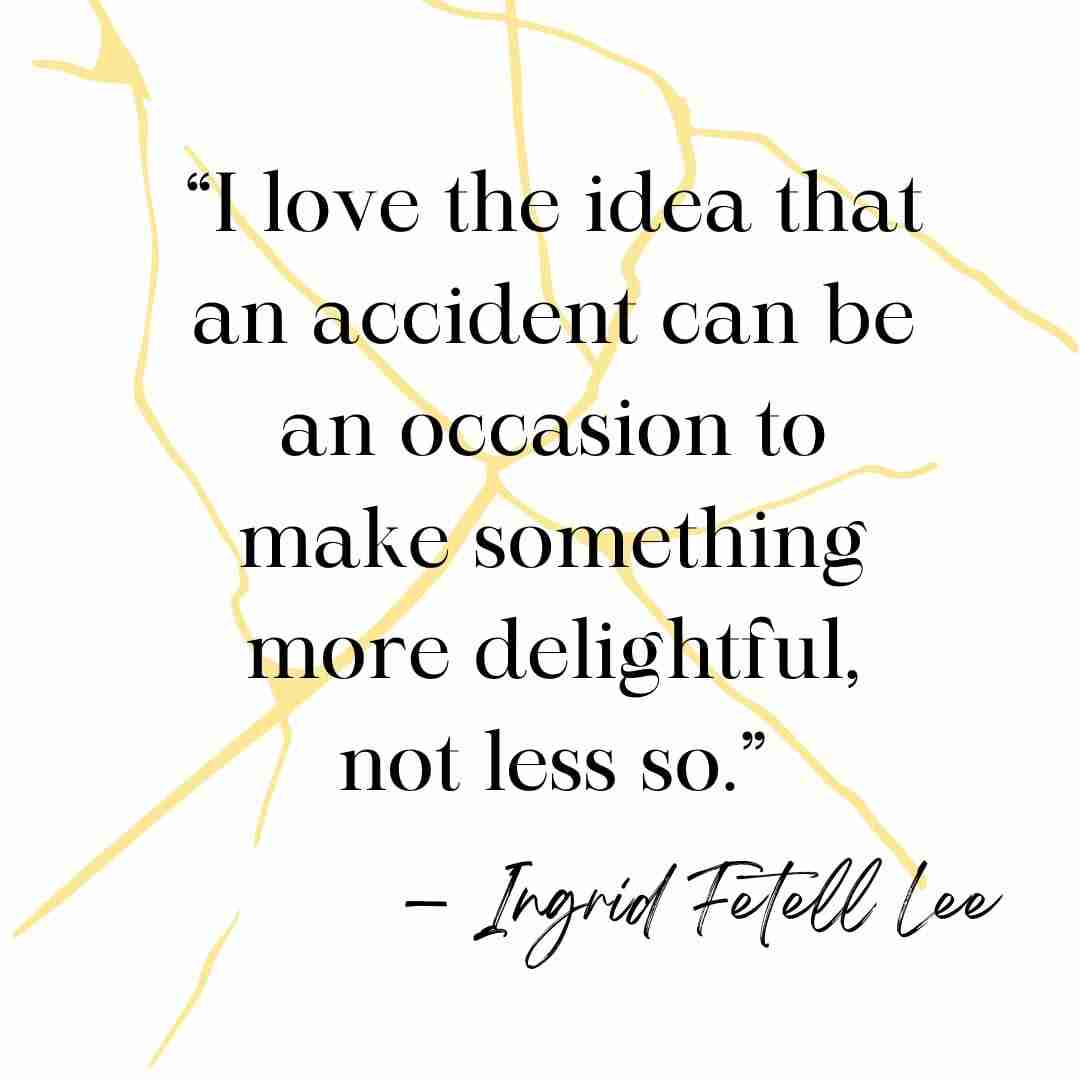 Kintsugi quote “I love the idea that an accident can be an occasion to make something more delightful, not less so.” — Ingrid Fetell Lee