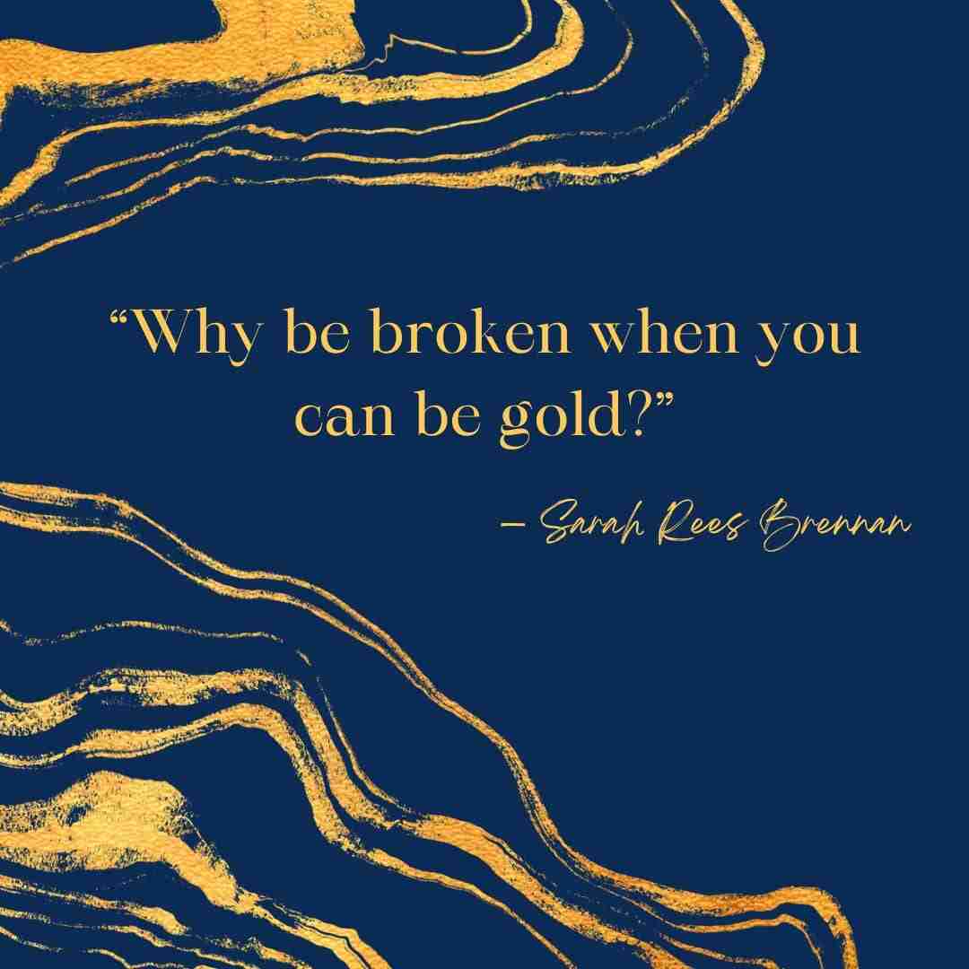 Kintsugi quote “Why be broken when you can be gold?” — Sarah Rees Brennan