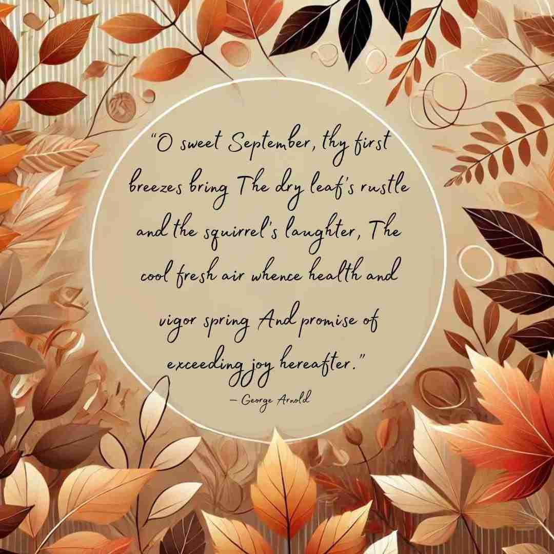 September quote from a poem that reads “O sweet September, thy first breezes bring The dry leaf’s rustle and the squirrel’s laughter, The cool fresh air whence health and vigor spring And promise of exceeding joy hereafter.” — George Arnold