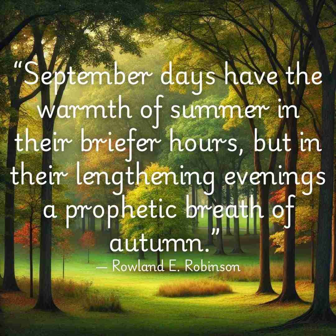 Green trees with leaves just beginning to change color, and quote that reads “September days have the warmth of summer in their briefer hours, but in their lengthening evenings a prophetic breath of autumn.” ― Rowland E. Robinson
