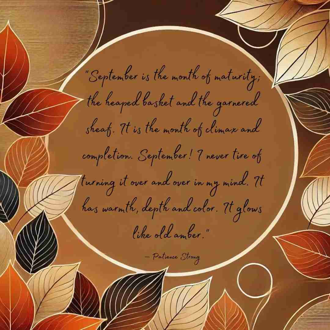 Quote that reads "September is the month of maturity; the heaped basket and the garnered sheaf. It is the month of climax and completion. September! I never tire of turning it over and over in my mind. It has warmth, depth and color. It glows like old amber." — Patience Strong