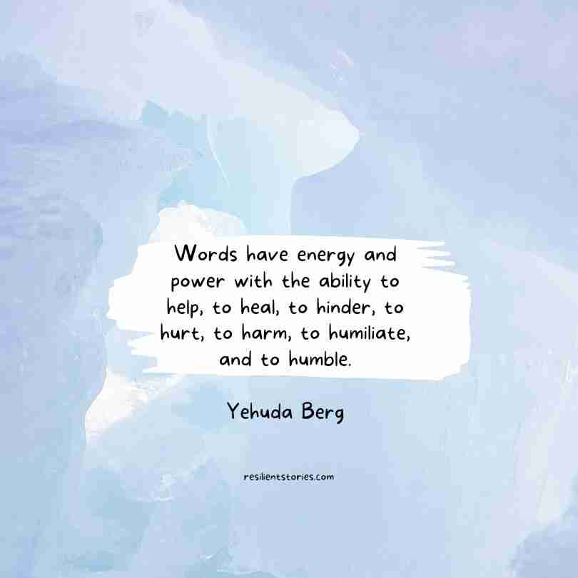 "Words have energy and power with the ability to help, to heal, to hinder, to hurt, to harm, to humiliate, and to humble." Yehuda Berg