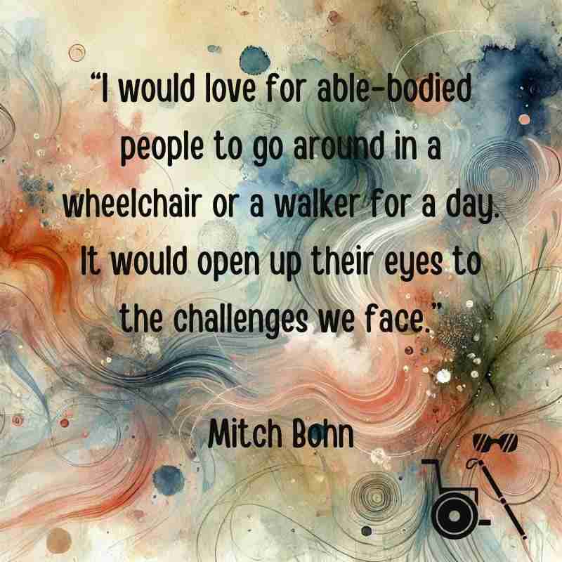 "I would love for able-bodied people to go around in a wheelchair or a walker for a day. It would open their eyes to the challenges we face." Mitch Bohn