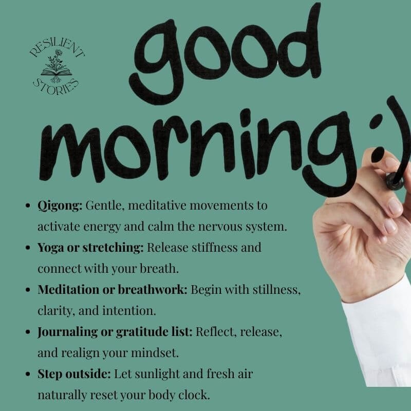 Good Morning:
Qigong: gentle, meditative movements to activate energy and the calm the nervous system.
Yoga or stretching: release stiffness and connect with your breath.
Meditation or breathwork: begin with stillness, clarity, and intention.
Journaling or gratitude list: reflect, release, and realign your mindset.
Step outside: Let sunlight and fresh air naturally reset your body clock.